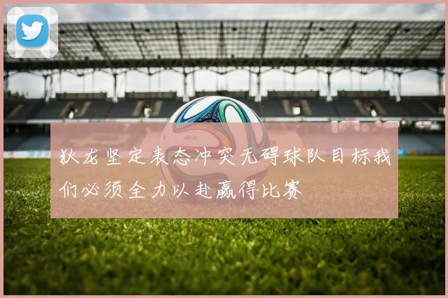 狄龙坚定表态冲突无碍球队目标我们必须全力以赴赢得比赛
