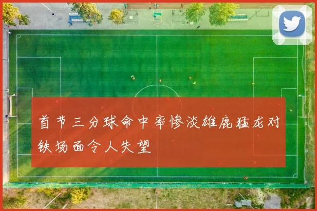 首节三分球命中率惨淡雄鹿猛龙对铁场面令人失望