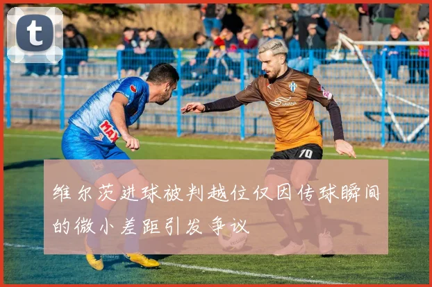 维尔茨进球被判越位仅因传球瞬间的微小差距引发争议