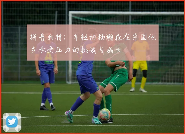 斯普利特：年轻的杨瀚森在异国他乡承受压力的挑战与成长