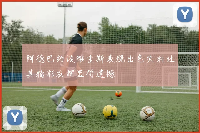 阿德巴约谈维金斯表现出色失利让其精彩发挥显得遗憾