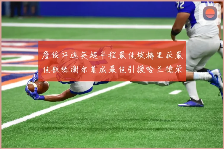 詹俊评选英超半程最佳埃梅里获最佳教练谢尔基成最佳引援哈兰德荣膺最佳球员