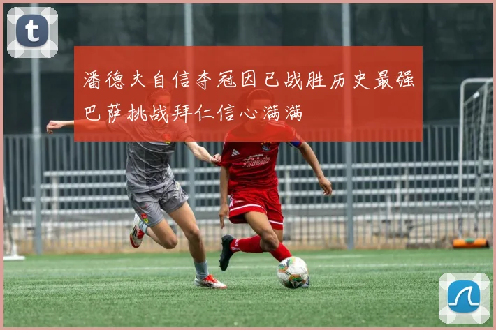 潘德夫自信夺冠因已战胜历史最强巴萨挑战拜仁信心满满