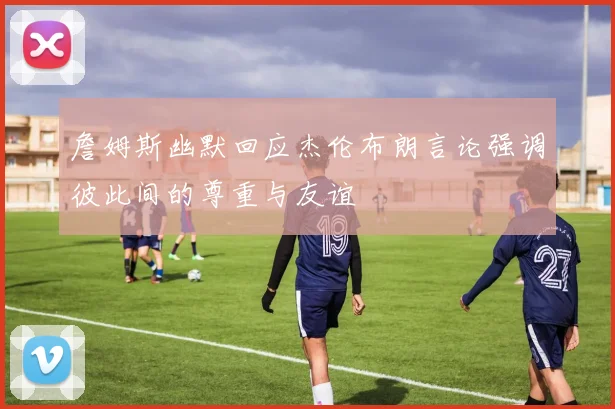 詹姆斯幽默回应杰伦布朗言论强调彼此间的尊重与友谊