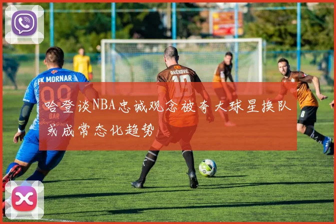 哈登谈NBA忠诚观念被夸大球星换队或成常态化趋势