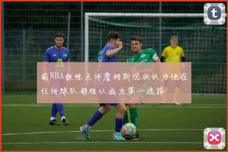 前NBA教练点评詹姆斯现状认为他在任何球队都难以成为第一选择