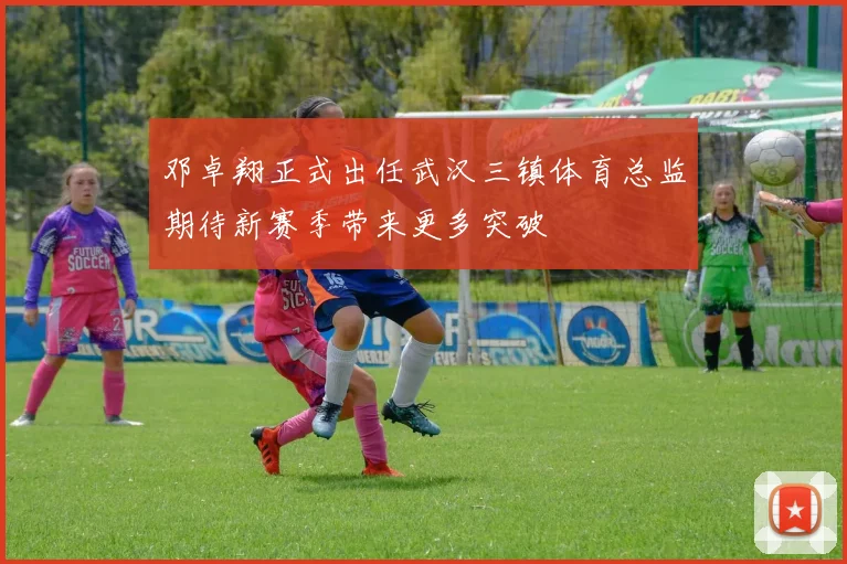 邓卓翔正式出任武汉三镇体育总监期待新赛季带来更多突破