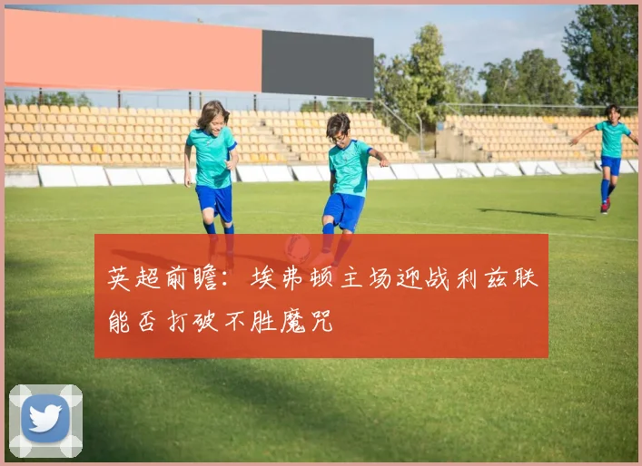 英超前瞻：埃弗顿主场迎战利兹联能否打破不胜魔咒
