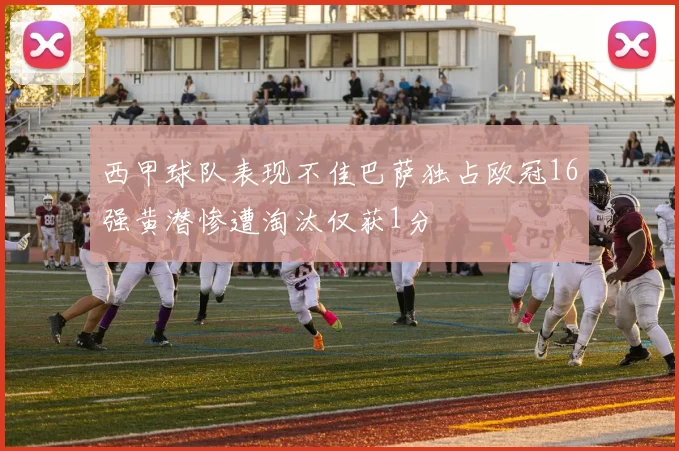 西甲球队表现不佳巴萨独占欧冠16强黄潜惨遭淘汰仅获1分