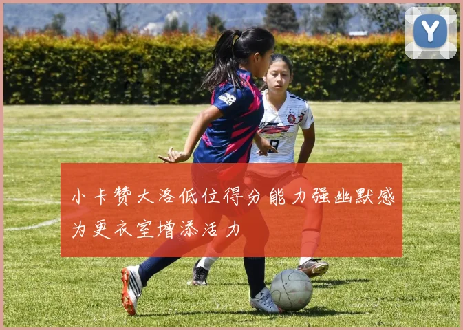 小卡赞大洛低位得分能力强幽默感为更衣室增添活力