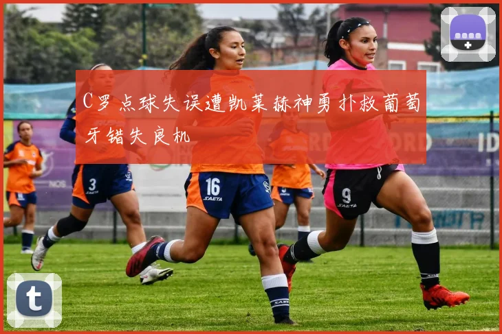 C罗点球失误遭凯莱赫神勇扑救葡萄牙错失良机